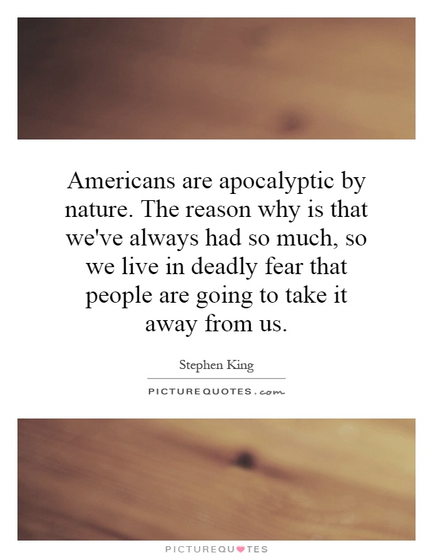 Americans are apocalyptic by nature. The reason why is that we've always had so much, so we live in deadly fear that people are going to take it away from us Picture Quote #1
