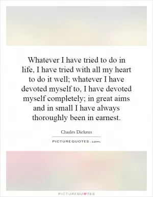 Whatever I have tried to do in life, I have tried with all my heart to do it well; whatever I have devoted myself to, I have devoted myself completely; in great aims and in small I have always thoroughly been in earnest Picture Quote #1