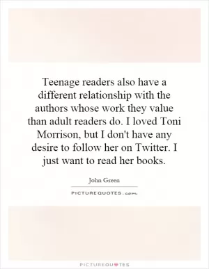 Teenage readers also have a different relationship with the authors whose work they value than adult readers do. I loved Toni Morrison, but I don't have any desire to follow her on Twitter. I just want to read her books Picture Quote #1