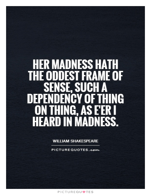 Her madness hath the oddest frame of sense, such a dependency of thing on thing, as e'er I heard in madness Picture Quote #1