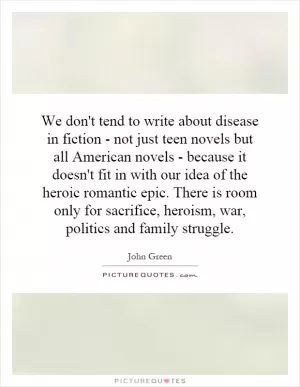 We don't tend to write about disease in fiction - not just teen novels but all American novels - because it doesn't fit in with our idea of the heroic romantic epic. There is room only for sacrifice, heroism, war, politics and family struggle Picture Quote #1