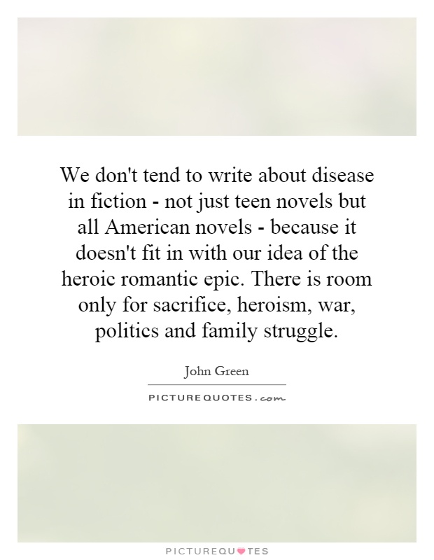 We don't tend to write about disease in fiction - not just teen novels but all American novels - because it doesn't fit in with our idea of the heroic romantic epic. There is room only for sacrifice, heroism, war, politics and family struggle Picture Quote #1