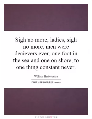 Sigh no more, ladies, sigh no more, men were decievers ever, one foot in the sea and one on shore, to one thing constant never Picture Quote #1