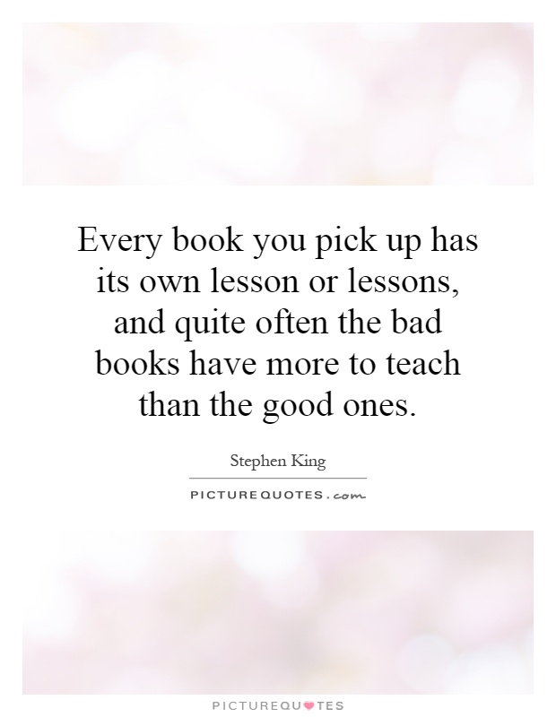 Every book you pick up has its own lesson or lessons, and quite often the bad books have more to teach than the good ones Picture Quote #1