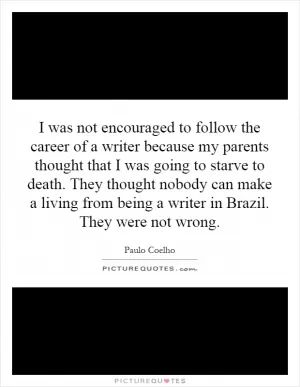 I was not encouraged to follow the career of a writer because my parents thought that I was going to starve to death. They thought nobody can make a living from being a writer in Brazil. They were not wrong Picture Quote #1
