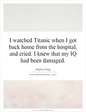 I watched Titanic when I got back home from the hospital, and cried. I knew that my IQ had been damaged Picture Quote #1