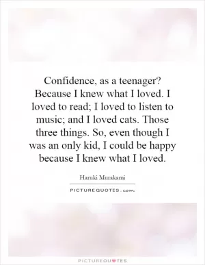 Confidence, as a teenager? Because I knew what I loved. I loved to read; I loved to listen to music; and I loved cats. Those three things. So, even though I was an only kid, I could be happy because I knew what I loved Picture Quote #1
