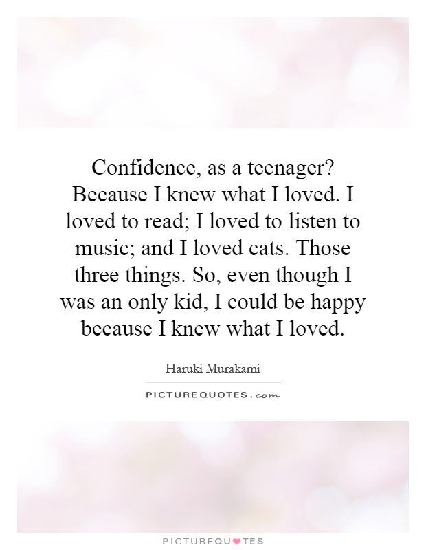 Confidence, as a teenager? Because I knew what I loved. I loved to read; I loved to listen to music; and I loved cats. Those three things. So, even though I was an only kid, I could be happy because I knew what I loved Picture Quote #1