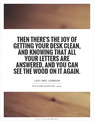 Then there's the joy of getting your desk clean, and knowing that all your letters are answered, and you can see the wood on it again Picture Quote #1