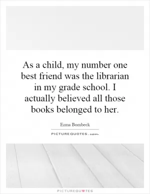 As a child, my number one best friend was the librarian in my grade school. I actually believed all those books belonged to her Picture Quote #1