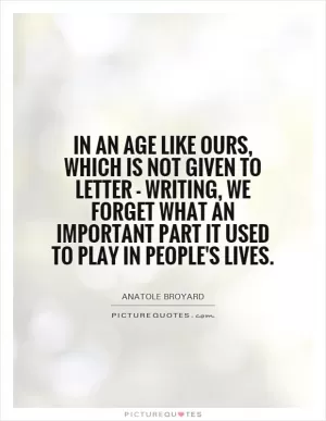 In an age like ours, which is not given to letter - writing, we forget what an important part it used to play in people's lives Picture Quote #1