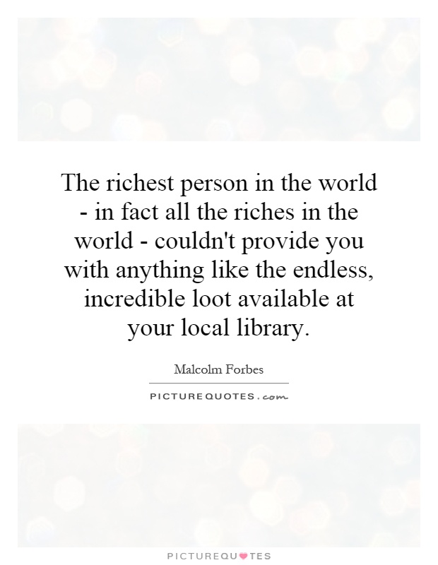 The richest person in the world - in fact all the riches in the world - couldn't provide you with anything like the endless, incredible loot available at your local library Picture Quote #1