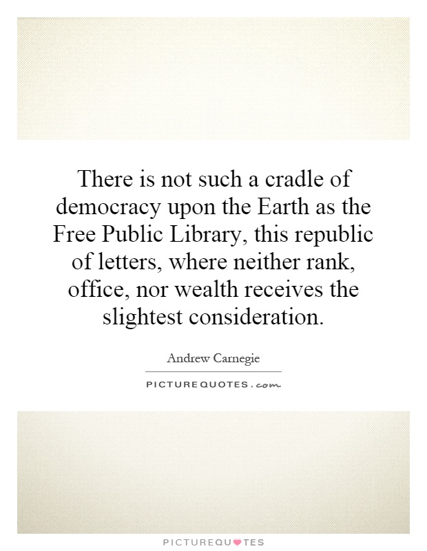 There is not such a cradle of democracy upon the Earth as the Free Public Library, this republic of letters, where neither rank, office, nor wealth receives the slightest consideration Picture Quote #1