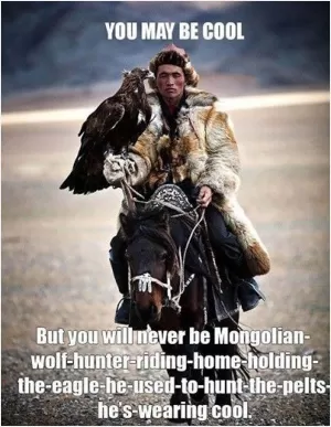You may be cool. But you will never be Mongolian wolf hunter riding home holding the eagle he used to hunt the pelts he's wearing cool Picture Quote #1