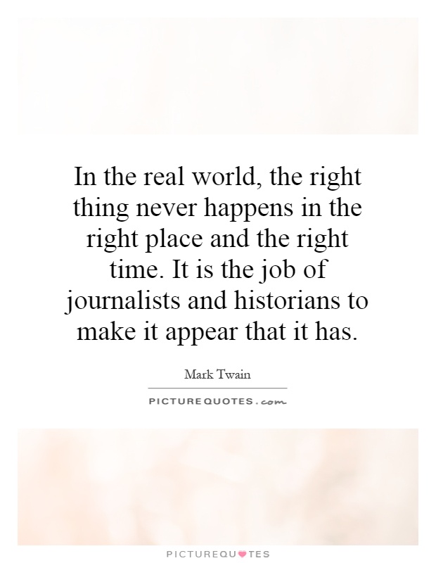 In the real world, the right thing never happens in the right place and the right time. It is the job of journalists and historians to make it appear that it has Picture Quote #1