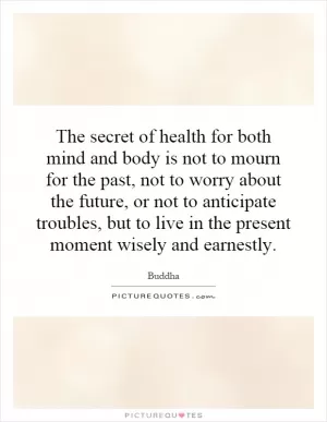 The secret of health for both mind and body is not to mourn for the past, not to worry about the future, or not to anticipate troubles, but to live in the present moment wisely and earnestly Picture Quote #1