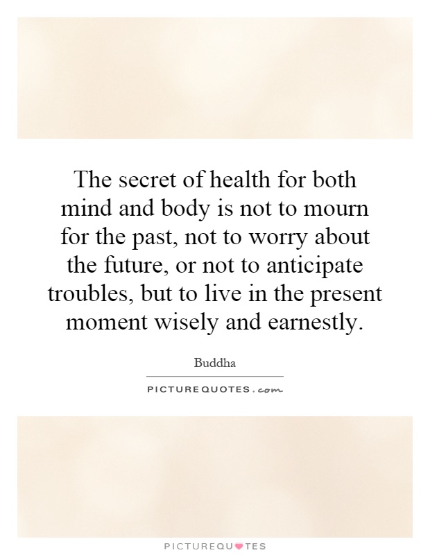 The secret of health for both mind and body is not to mourn for the past, not to worry about the future, or not to anticipate troubles, but to live in the present moment wisely and earnestly Picture Quote #1