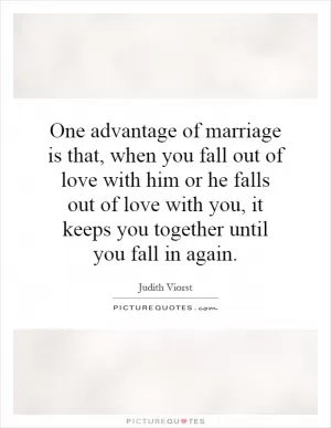 One advantage of marriage is that, when you fall out of love with him or he falls out of love with you, it keeps you together until you fall in again Picture Quote #1