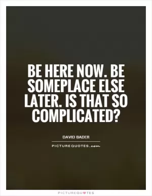 Be here now. Be someplace else later. Is that so complicated? Picture Quote #1