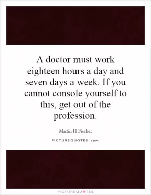 A doctor must work eighteen hours a day and seven days a week. If you cannot console yourself to this, get out of the profession Picture Quote #1