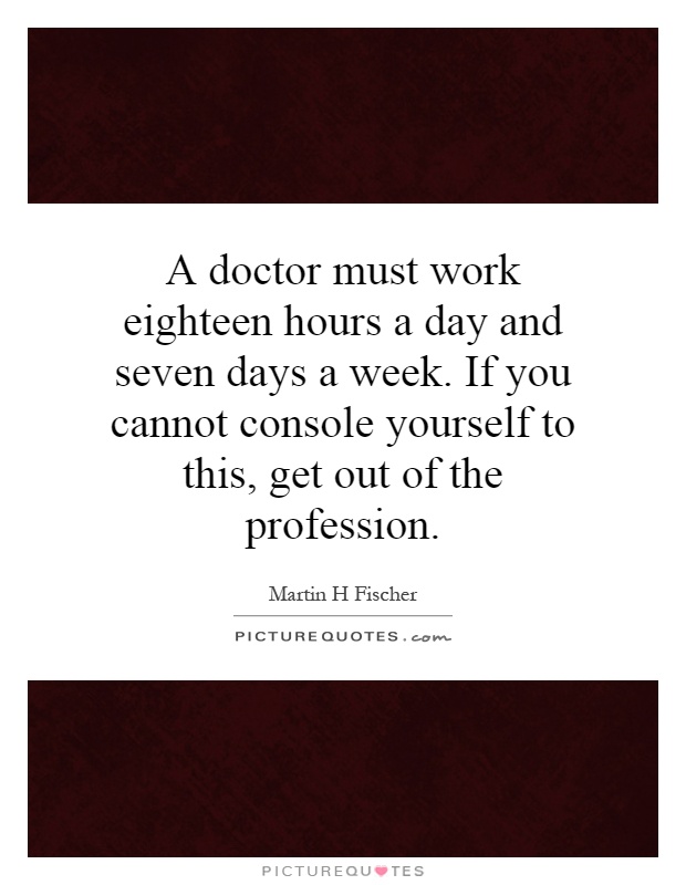 A doctor must work eighteen hours a day and seven days a week. If you cannot console yourself to this, get out of the profession Picture Quote #1