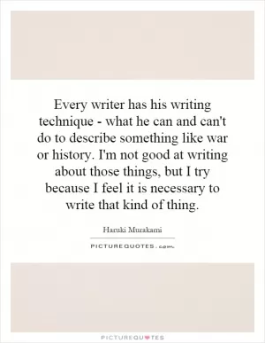 Every writer has his writing technique - what he can and can't do to describe something like war or history. I'm not good at writing about those things, but I try because I feel it is necessary to write that kind of thing Picture Quote #1