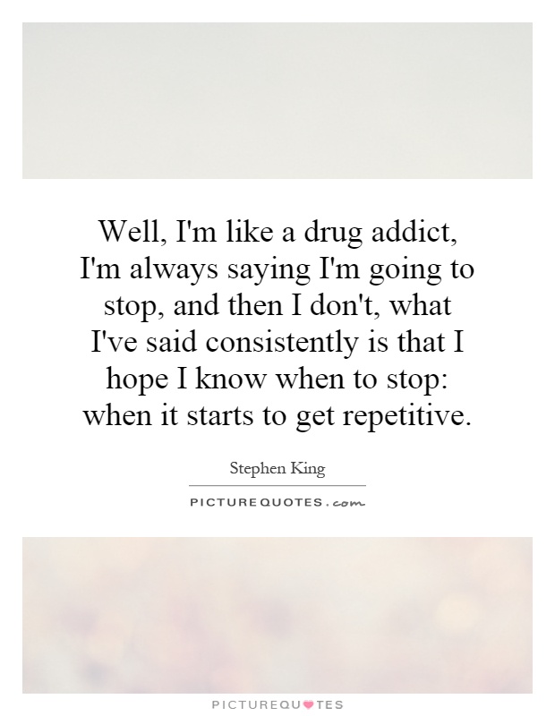 Well, I'm like a drug addict, I'm always saying I'm going to stop, and then I don't, what I've said consistently is that I hope I know when to stop: when it starts to get repetitive Picture Quote #1