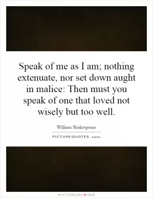 Speak of me as I am; nothing extenuate, nor set down aught in malice: Then must you speak of one that loved not wisely but too well Picture Quote #1