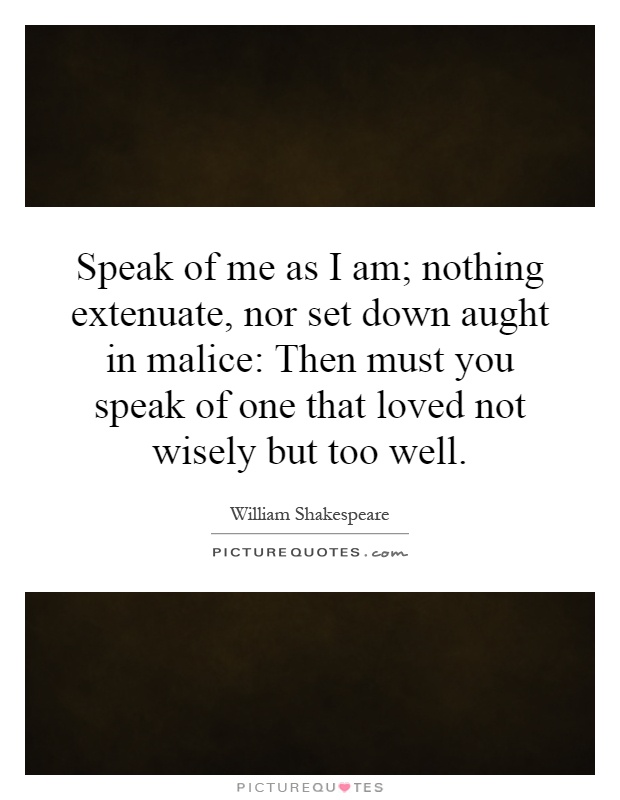 Speak of me as I am; nothing extenuate, nor set down aught in malice: Then must you speak of one that loved not wisely but too well Picture Quote #1