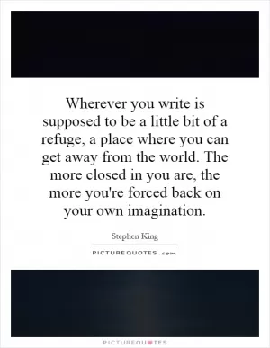 Wherever you write is supposed to be a little bit of a refuge, a place where you can get away from the world. The more closed in you are, the more you're forced back on your own imagination Picture Quote #1
