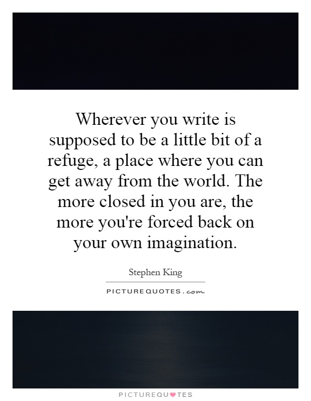 Wherever you write is supposed to be a little bit of a refuge, a place where you can get away from the world. The more closed in you are, the more you're forced back on your own imagination Picture Quote #1
