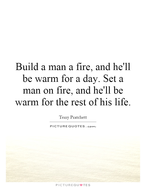 Build a man a fire, and he'll be warm for a day. Set a man on fire, and he'll be warm for the rest of his life Picture Quote #1