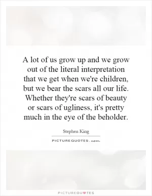 A lot of us grow up and we grow out of the literal interpretation that we get when we're children, but we bear the scars all our life. Whether they're scars of beauty or scars of ugliness, it's pretty much in the eye of the beholder Picture Quote #1