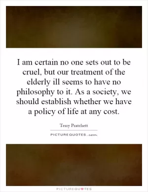 I am certain no one sets out to be cruel, but our treatment of the elderly ill seems to have no philosophy to it. As a society, we should establish whether we have a policy of life at any cost Picture Quote #1