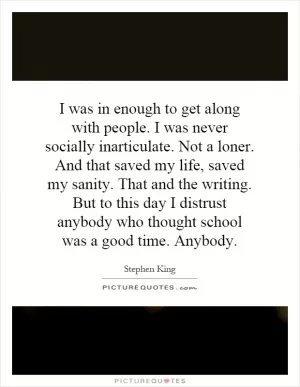 I was in enough to get along with people. I was never socially inarticulate. Not a loner. And that saved my life, saved my sanity. That and the writing. But to this day I distrust anybody who thought school was a good time. Anybody Picture Quote #1