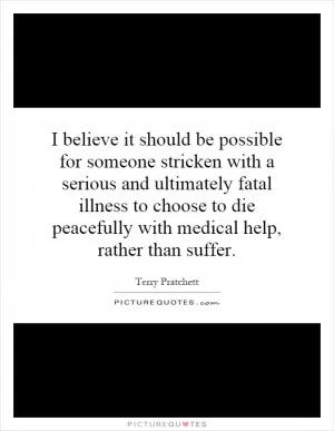 I believe it should be possible for someone stricken with a serious and ultimately fatal illness to choose to die peacefully with medical help, rather than suffer Picture Quote #1