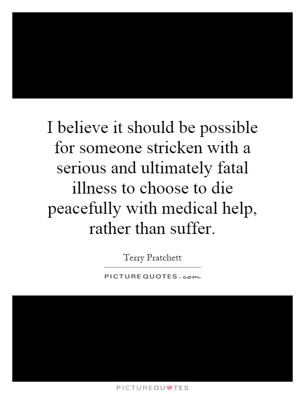 I believe it should be possible for someone stricken with a serious and ultimately fatal illness to choose to die peacefully with medical help, rather than suffer Picture Quote #1