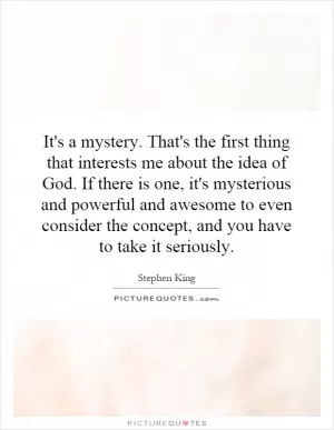 It's a mystery. That's the first thing that interests me about the idea of God. If there is one, it's mysterious and powerful and awesome to even consider the concept, and you have to take it seriously Picture Quote #1