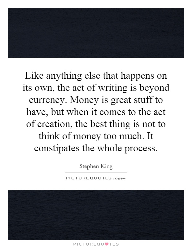 Like anything else that happens on its own, the act of writing is beyond currency. Money is great stuff to have, but when it comes to the act of creation, the best thing is not to think of money too much. It constipates the whole process Picture Quote #1