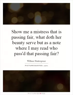Show me a mistress that is passing fair, what doth her beauty serve but as a note where I may read who pass'd that passing fair? Picture Quote #1