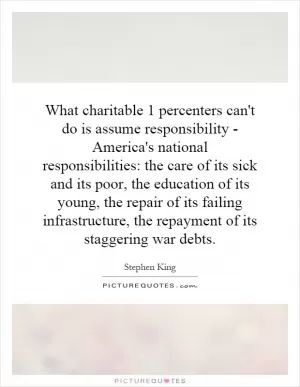What charitable 1 percenters can't do is assume responsibility - America's national responsibilities: the care of its sick and its poor, the education of its young, the repair of its failing infrastructure, the repayment of its staggering war debts Picture Quote #1