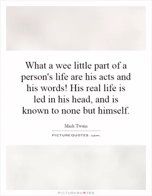 What a wee little part of a person's life are his acts and his words! His real life is led in his head, and is known to none but himself Picture Quote #1