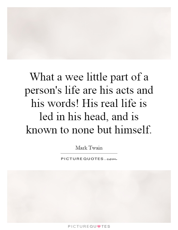 What a wee little part of a person's life are his acts and his words! His real life is led in his head, and is known to none but himself Picture Quote #1