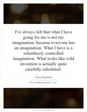 I've always felt that what I have going for me is not my imagination, because everyone has an imagination. What I have is a relentlessly controlled imagination. What looks like wild invention is actually quite carefully calculated Picture Quote #1