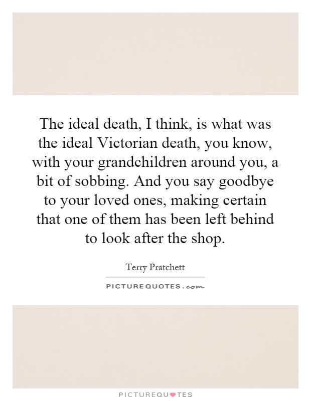 The ideal death, I think, is what was the ideal Victorian death, you know, with your grandchildren around you, a bit of sobbing. And you say goodbye to your loved ones, making certain that one of them has been left behind to look after the shop Picture Quote #1