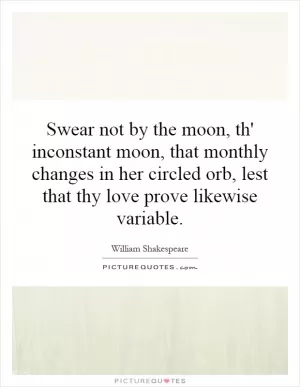 Swear not by the moon, th' inconstant moon, that monthly changes in her circled orb, lest that thy love prove likewise variable Picture Quote #1