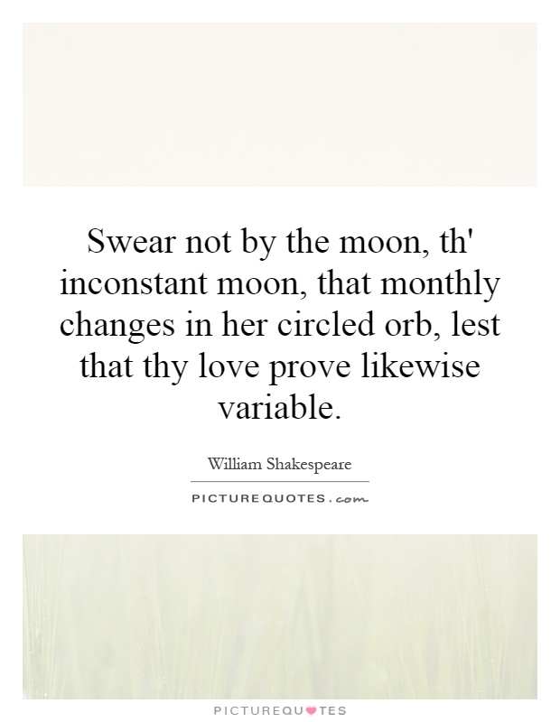 Swear not by the moon, th' inconstant moon, that monthly changes in her circled orb, lest that thy love prove likewise variable Picture Quote #1