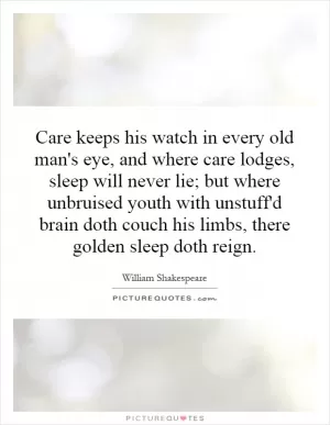 Care keeps his watch in every old man's eye, and where care lodges, sleep will never lie; but where unbruised youth with unstuff'd brain doth couch his limbs, there golden sleep doth reign Picture Quote #1