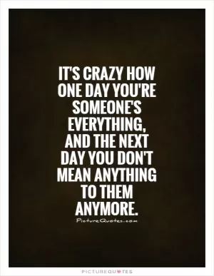 It's crazy how one day you're someone's everything, and the next day you don't mean anything to them anymore Picture Quote #1