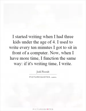 I started writing when I had three kids under the age of 4. I used to write every ten minutes I got to sit in front of a computer. Now, when I have more time, I function the same way: if it's writing time, I write Picture Quote #1